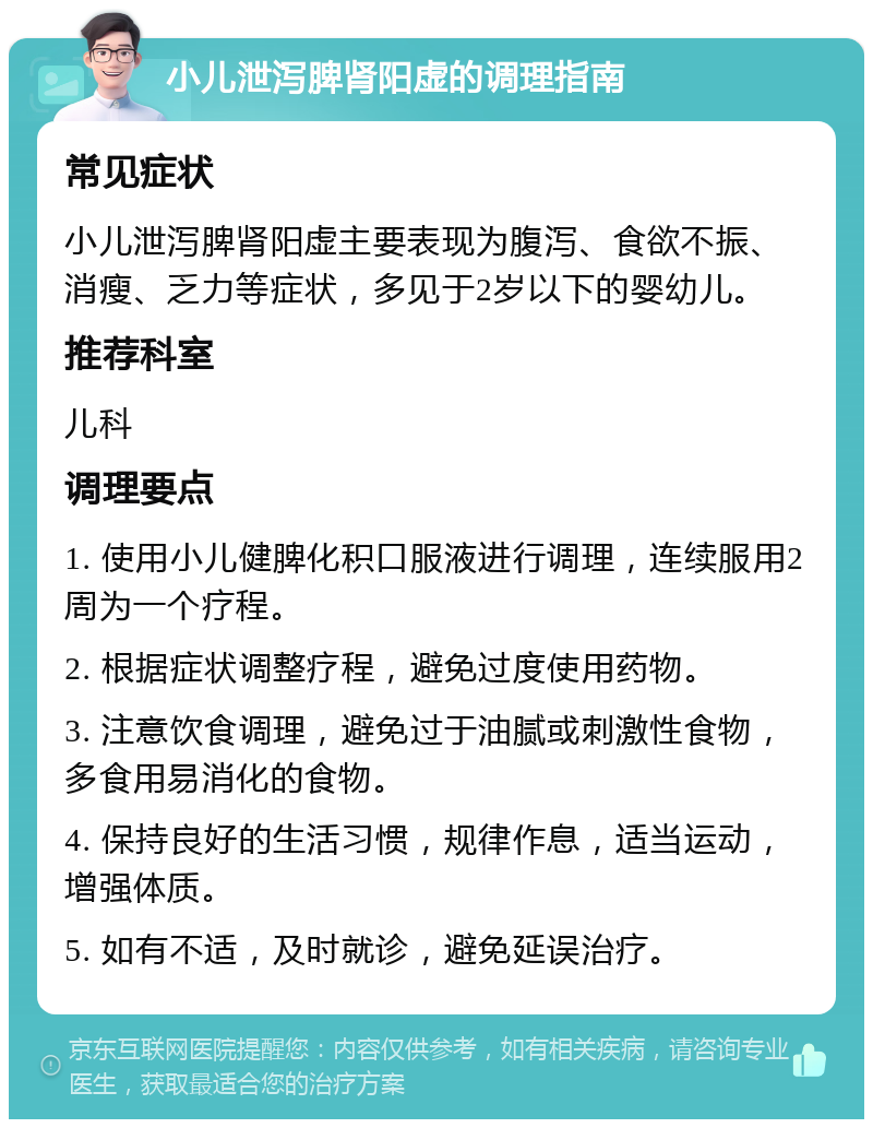 小儿泄泻脾肾阳虚的调理指南 常见症状 小儿泄泻脾肾阳虚主要表现为腹泻、食欲不振、消瘦、乏力等症状，多见于2岁以下的婴幼儿。 推荐科室 儿科 调理要点 1. 使用小儿健脾化积口服液进行调理，连续服用2周为一个疗程。 2. 根据症状调整疗程，避免过度使用药物。 3. 注意饮食调理，避免过于油腻或刺激性食物，多食用易消化的食物。 4. 保持良好的生活习惯，规律作息，适当运动，增强体质。 5. 如有不适，及时就诊，避免延误治疗。