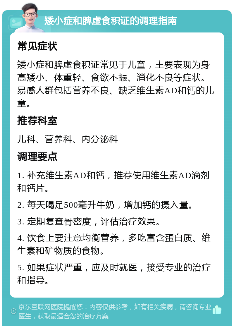 矮小症和脾虚食积证的调理指南 常见症状 矮小症和脾虚食积证常见于儿童，主要表现为身高矮小、体重轻、食欲不振、消化不良等症状。易感人群包括营养不良、缺乏维生素AD和钙的儿童。 推荐科室 儿科、营养科、内分泌科 调理要点 1. 补充维生素AD和钙，推荐使用维生素AD滴剂和钙片。 2. 每天喝足500毫升牛奶，增加钙的摄入量。 3. 定期复查骨密度，评估治疗效果。 4. 饮食上要注意均衡营养，多吃富含蛋白质、维生素和矿物质的食物。 5. 如果症状严重，应及时就医，接受专业的治疗和指导。