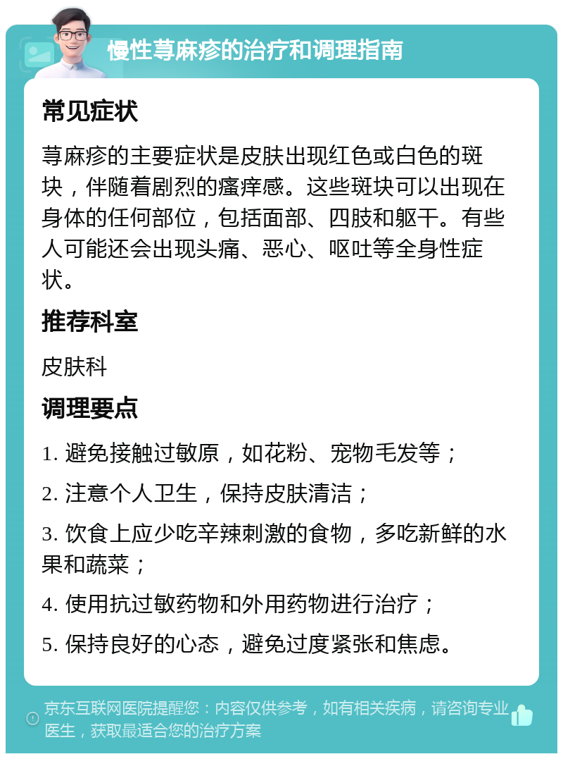 慢性荨麻疹的治疗和调理指南 常见症状 荨麻疹的主要症状是皮肤出现红色或白色的斑块，伴随着剧烈的瘙痒感。这些斑块可以出现在身体的任何部位，包括面部、四肢和躯干。有些人可能还会出现头痛、恶心、呕吐等全身性症状。 推荐科室 皮肤科 调理要点 1. 避免接触过敏原，如花粉、宠物毛发等； 2. 注意个人卫生，保持皮肤清洁； 3. 饮食上应少吃辛辣刺激的食物，多吃新鲜的水果和蔬菜； 4. 使用抗过敏药物和外用药物进行治疗； 5. 保持良好的心态，避免过度紧张和焦虑。