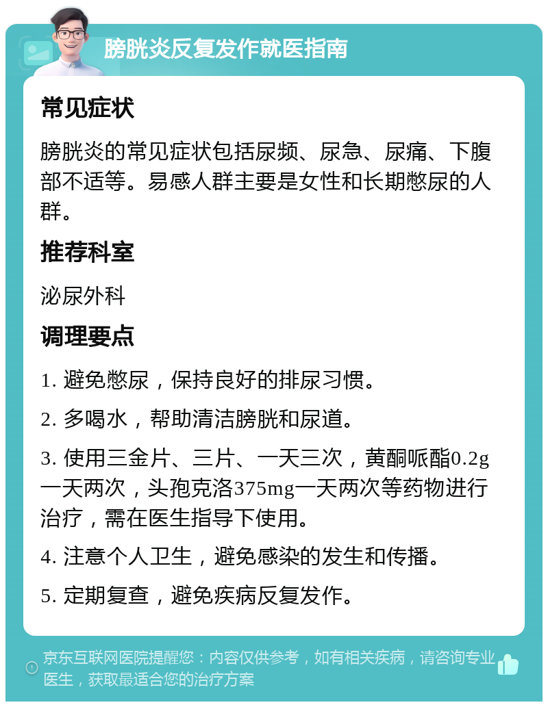 膀胱炎反复发作就医指南 常见症状 膀胱炎的常见症状包括尿频、尿急、尿痛、下腹部不适等。易感人群主要是女性和长期憋尿的人群。 推荐科室 泌尿外科 调理要点 1. 避免憋尿，保持良好的排尿习惯。 2. 多喝水，帮助清洁膀胱和尿道。 3. 使用三金片、三片、一天三次，黄酮哌酯0.2g一天两次，头孢克洛375mg一天两次等药物进行治疗，需在医生指导下使用。 4. 注意个人卫生，避免感染的发生和传播。 5. 定期复查，避免疾病反复发作。