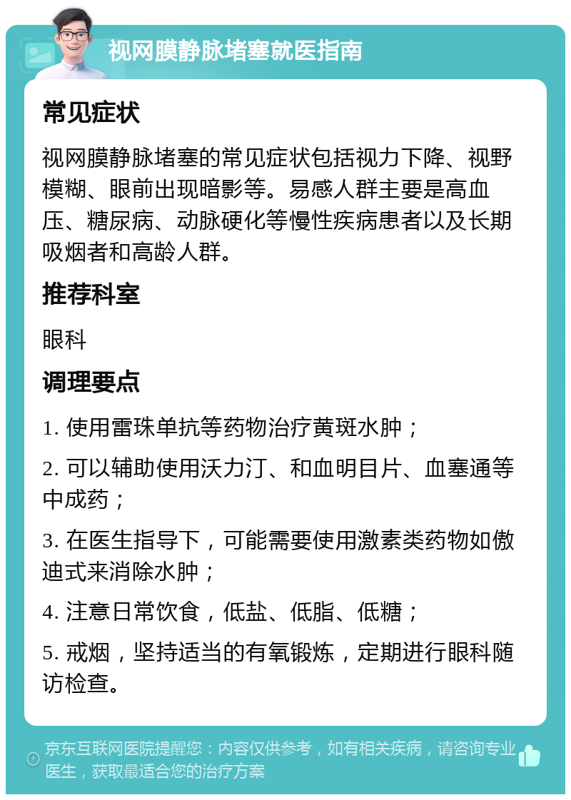 视网膜静脉堵塞就医指南 常见症状 视网膜静脉堵塞的常见症状包括视力下降、视野模糊、眼前出现暗影等。易感人群主要是高血压、糖尿病、动脉硬化等慢性疾病患者以及长期吸烟者和高龄人群。 推荐科室 眼科 调理要点 1. 使用雷珠单抗等药物治疗黄斑水肿； 2. 可以辅助使用沃力汀、和血明目片、血塞通等中成药； 3. 在医生指导下，可能需要使用激素类药物如傲迪式来消除水肿； 4. 注意日常饮食，低盐、低脂、低糖； 5. 戒烟，坚持适当的有氧锻炼，定期进行眼科随访检查。