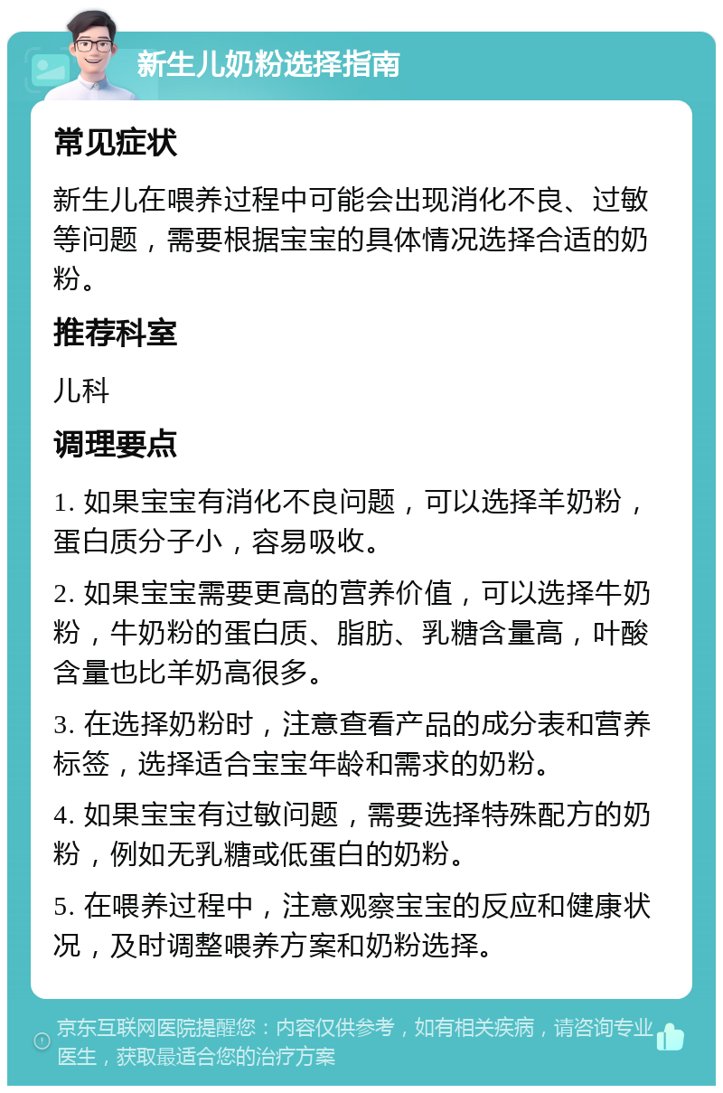 新生儿奶粉选择指南 常见症状 新生儿在喂养过程中可能会出现消化不良、过敏等问题，需要根据宝宝的具体情况选择合适的奶粉。 推荐科室 儿科 调理要点 1. 如果宝宝有消化不良问题，可以选择羊奶粉，蛋白质分子小，容易吸收。 2. 如果宝宝需要更高的营养价值，可以选择牛奶粉，牛奶粉的蛋白质、脂肪、乳糖含量高，叶酸含量也比羊奶高很多。 3. 在选择奶粉时，注意查看产品的成分表和营养标签，选择适合宝宝年龄和需求的奶粉。 4. 如果宝宝有过敏问题，需要选择特殊配方的奶粉，例如无乳糖或低蛋白的奶粉。 5. 在喂养过程中，注意观察宝宝的反应和健康状况，及时调整喂养方案和奶粉选择。