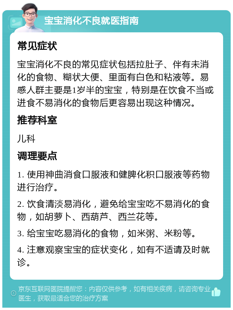 宝宝消化不良就医指南 常见症状 宝宝消化不良的常见症状包括拉肚子、伴有未消化的食物、糊状大便、里面有白色和粘液等。易感人群主要是1岁半的宝宝，特别是在饮食不当或进食不易消化的食物后更容易出现这种情况。 推荐科室 儿科 调理要点 1. 使用神曲消食口服液和健脾化积口服液等药物进行治疗。 2. 饮食清淡易消化，避免给宝宝吃不易消化的食物，如胡萝卜、西葫芦、西兰花等。 3. 给宝宝吃易消化的食物，如米粥、米粉等。 4. 注意观察宝宝的症状变化，如有不适请及时就诊。