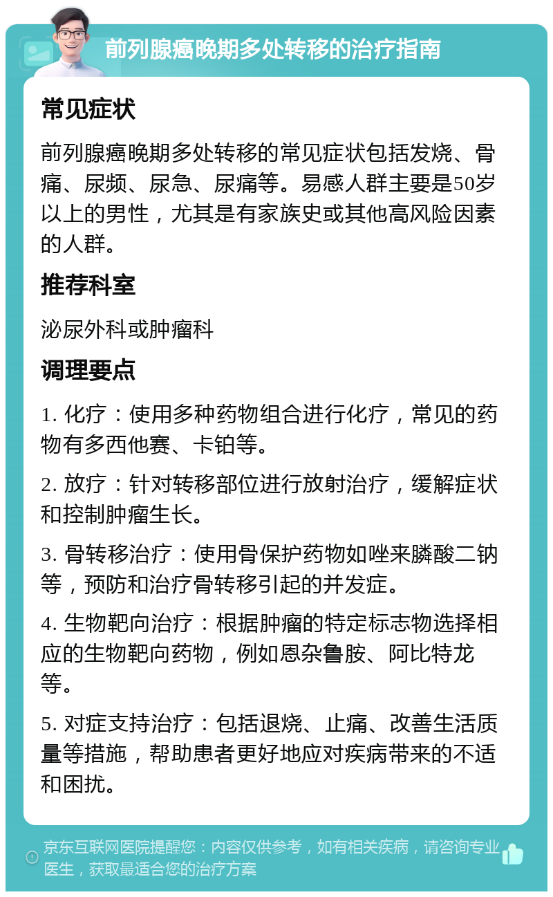 前列腺癌晚期多处转移的治疗指南 常见症状 前列腺癌晚期多处转移的常见症状包括发烧、骨痛、尿频、尿急、尿痛等。易感人群主要是50岁以上的男性，尤其是有家族史或其他高风险因素的人群。 推荐科室 泌尿外科或肿瘤科 调理要点 1. 化疗：使用多种药物组合进行化疗，常见的药物有多西他赛、卡铂等。 2. 放疗：针对转移部位进行放射治疗，缓解症状和控制肿瘤生长。 3. 骨转移治疗：使用骨保护药物如唑来膦酸二钠等，预防和治疗骨转移引起的并发症。 4. 生物靶向治疗：根据肿瘤的特定标志物选择相应的生物靶向药物，例如恩杂鲁胺、阿比特龙等。 5. 对症支持治疗：包括退烧、止痛、改善生活质量等措施，帮助患者更好地应对疾病带来的不适和困扰。