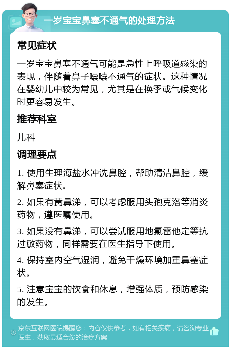 一岁宝宝鼻塞不通气的处理方法 常见症状 一岁宝宝鼻塞不通气可能是急性上呼吸道感染的表现，伴随着鼻子囔囔不通气的症状。这种情况在婴幼儿中较为常见，尤其是在换季或气候变化时更容易发生。 推荐科室 儿科 调理要点 1. 使用生理海盐水冲洗鼻腔，帮助清洁鼻腔，缓解鼻塞症状。 2. 如果有黄鼻涕，可以考虑服用头孢克洛等消炎药物，遵医嘱使用。 3. 如果没有鼻涕，可以尝试服用地氯雷他定等抗过敏药物，同样需要在医生指导下使用。 4. 保持室内空气湿润，避免干燥环境加重鼻塞症状。 5. 注意宝宝的饮食和休息，增强体质，预防感染的发生。