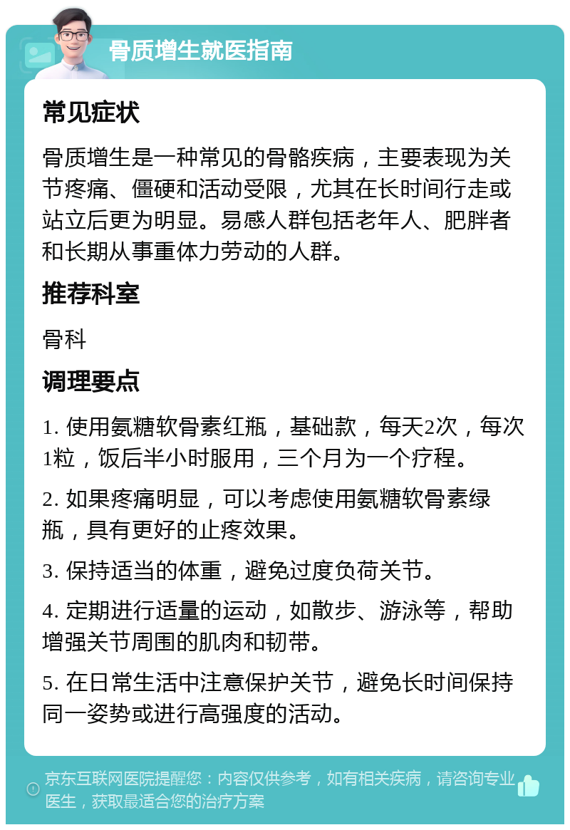 骨质增生就医指南 常见症状 骨质增生是一种常见的骨骼疾病，主要表现为关节疼痛、僵硬和活动受限，尤其在长时间行走或站立后更为明显。易感人群包括老年人、肥胖者和长期从事重体力劳动的人群。 推荐科室 骨科 调理要点 1. 使用氨糖软骨素红瓶，基础款，每天2次，每次1粒，饭后半小时服用，三个月为一个疗程。 2. 如果疼痛明显，可以考虑使用氨糖软骨素绿瓶，具有更好的止疼效果。 3. 保持适当的体重，避免过度负荷关节。 4. 定期进行适量的运动，如散步、游泳等，帮助增强关节周围的肌肉和韧带。 5. 在日常生活中注意保护关节，避免长时间保持同一姿势或进行高强度的活动。