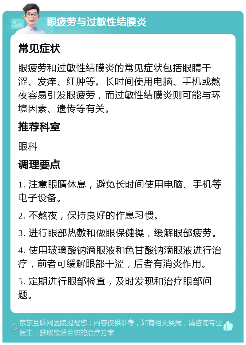 眼疲劳与过敏性结膜炎 常见症状 眼疲劳和过敏性结膜炎的常见症状包括眼睛干涩、发痒、红肿等。长时间使用电脑、手机或熬夜容易引发眼疲劳，而过敏性结膜炎则可能与环境因素、遗传等有关。 推荐科室 眼科 调理要点 1. 注意眼睛休息，避免长时间使用电脑、手机等电子设备。 2. 不熬夜，保持良好的作息习惯。 3. 进行眼部热敷和做眼保健操，缓解眼部疲劳。 4. 使用玻璃酸钠滴眼液和色甘酸钠滴眼液进行治疗，前者可缓解眼部干涩，后者有消炎作用。 5. 定期进行眼部检查，及时发现和治疗眼部问题。