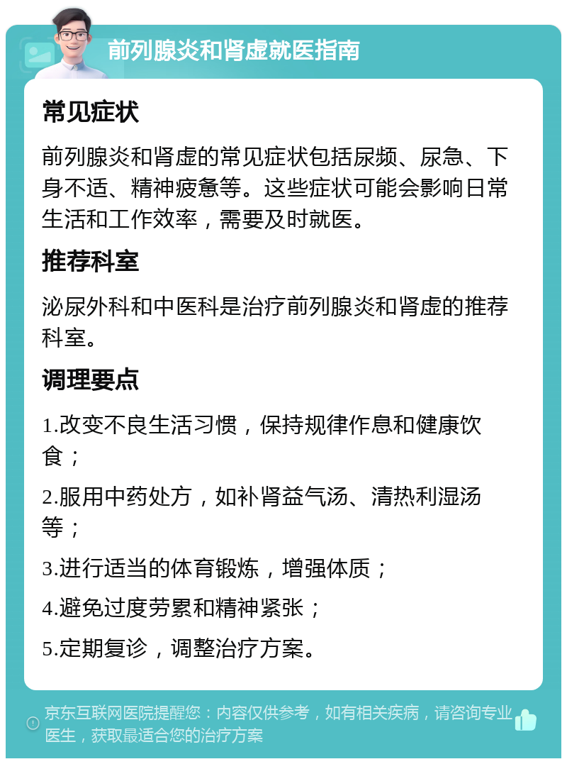 前列腺炎和肾虚就医指南 常见症状 前列腺炎和肾虚的常见症状包括尿频、尿急、下身不适、精神疲惫等。这些症状可能会影响日常生活和工作效率，需要及时就医。 推荐科室 泌尿外科和中医科是治疗前列腺炎和肾虚的推荐科室。 调理要点 1.改变不良生活习惯，保持规律作息和健康饮食； 2.服用中药处方，如补肾益气汤、清热利湿汤等； 3.进行适当的体育锻炼，增强体质； 4.避免过度劳累和精神紧张； 5.定期复诊，调整治疗方案。