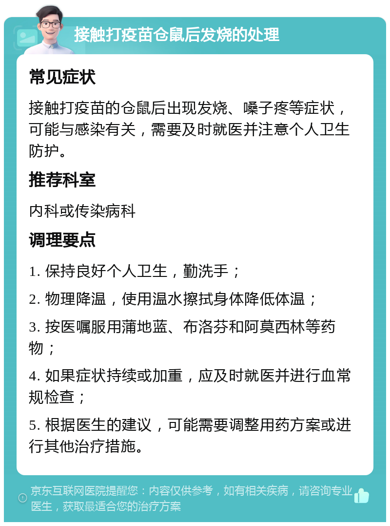 接触打疫苗仓鼠后发烧的处理 常见症状 接触打疫苗的仓鼠后出现发烧、嗓子疼等症状，可能与感染有关，需要及时就医并注意个人卫生防护。 推荐科室 内科或传染病科 调理要点 1. 保持良好个人卫生，勤洗手； 2. 物理降温，使用温水擦拭身体降低体温； 3. 按医嘱服用蒲地蓝、布洛芬和阿莫西林等药物； 4. 如果症状持续或加重，应及时就医并进行血常规检查； 5. 根据医生的建议，可能需要调整用药方案或进行其他治疗措施。