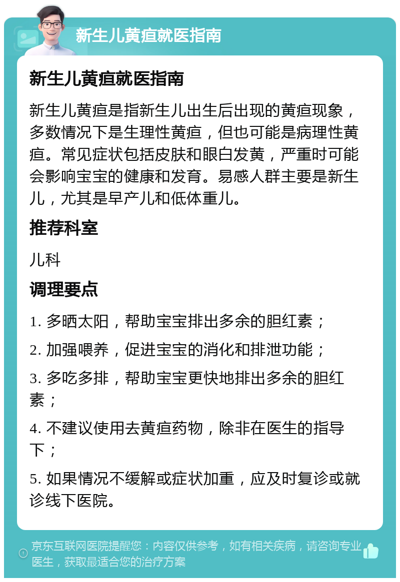 新生儿黄疸就医指南 新生儿黄疸就医指南 新生儿黄疸是指新生儿出生后出现的黄疸现象，多数情况下是生理性黄疸，但也可能是病理性黄疸。常见症状包括皮肤和眼白发黄，严重时可能会影响宝宝的健康和发育。易感人群主要是新生儿，尤其是早产儿和低体重儿。 推荐科室 儿科 调理要点 1. 多晒太阳，帮助宝宝排出多余的胆红素； 2. 加强喂养，促进宝宝的消化和排泄功能； 3. 多吃多排，帮助宝宝更快地排出多余的胆红素； 4. 不建议使用去黄疸药物，除非在医生的指导下； 5. 如果情况不缓解或症状加重，应及时复诊或就诊线下医院。