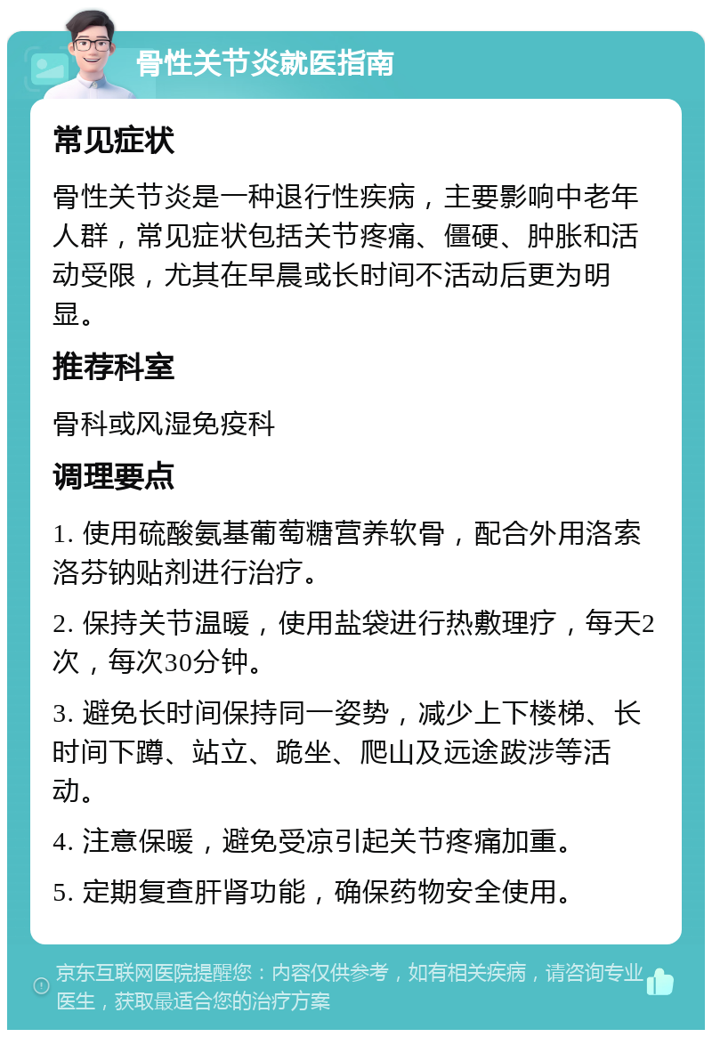 骨性关节炎就医指南 常见症状 骨性关节炎是一种退行性疾病，主要影响中老年人群，常见症状包括关节疼痛、僵硬、肿胀和活动受限，尤其在早晨或长时间不活动后更为明显。 推荐科室 骨科或风湿免疫科 调理要点 1. 使用硫酸氨基葡萄糖营养软骨，配合外用洛索洛芬钠贴剂进行治疗。 2. 保持关节温暖，使用盐袋进行热敷理疗，每天2次，每次30分钟。 3. 避免长时间保持同一姿势，减少上下楼梯、长时间下蹲、站立、跪坐、爬山及远途跋涉等活动。 4. 注意保暖，避免受凉引起关节疼痛加重。 5. 定期复查肝肾功能，确保药物安全使用。