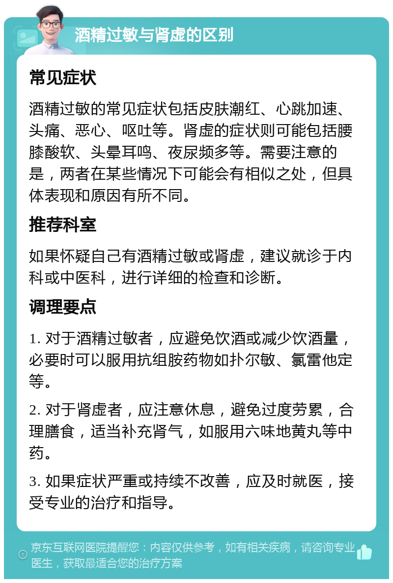 酒精过敏与肾虚的区别 常见症状 酒精过敏的常见症状包括皮肤潮红、心跳加速、头痛、恶心、呕吐等。肾虚的症状则可能包括腰膝酸软、头晕耳鸣、夜尿频多等。需要注意的是，两者在某些情况下可能会有相似之处，但具体表现和原因有所不同。 推荐科室 如果怀疑自己有酒精过敏或肾虚，建议就诊于内科或中医科，进行详细的检查和诊断。 调理要点 1. 对于酒精过敏者，应避免饮酒或减少饮酒量，必要时可以服用抗组胺药物如扑尔敏、氯雷他定等。 2. 对于肾虚者，应注意休息，避免过度劳累，合理膳食，适当补充肾气，如服用六味地黄丸等中药。 3. 如果症状严重或持续不改善，应及时就医，接受专业的治疗和指导。