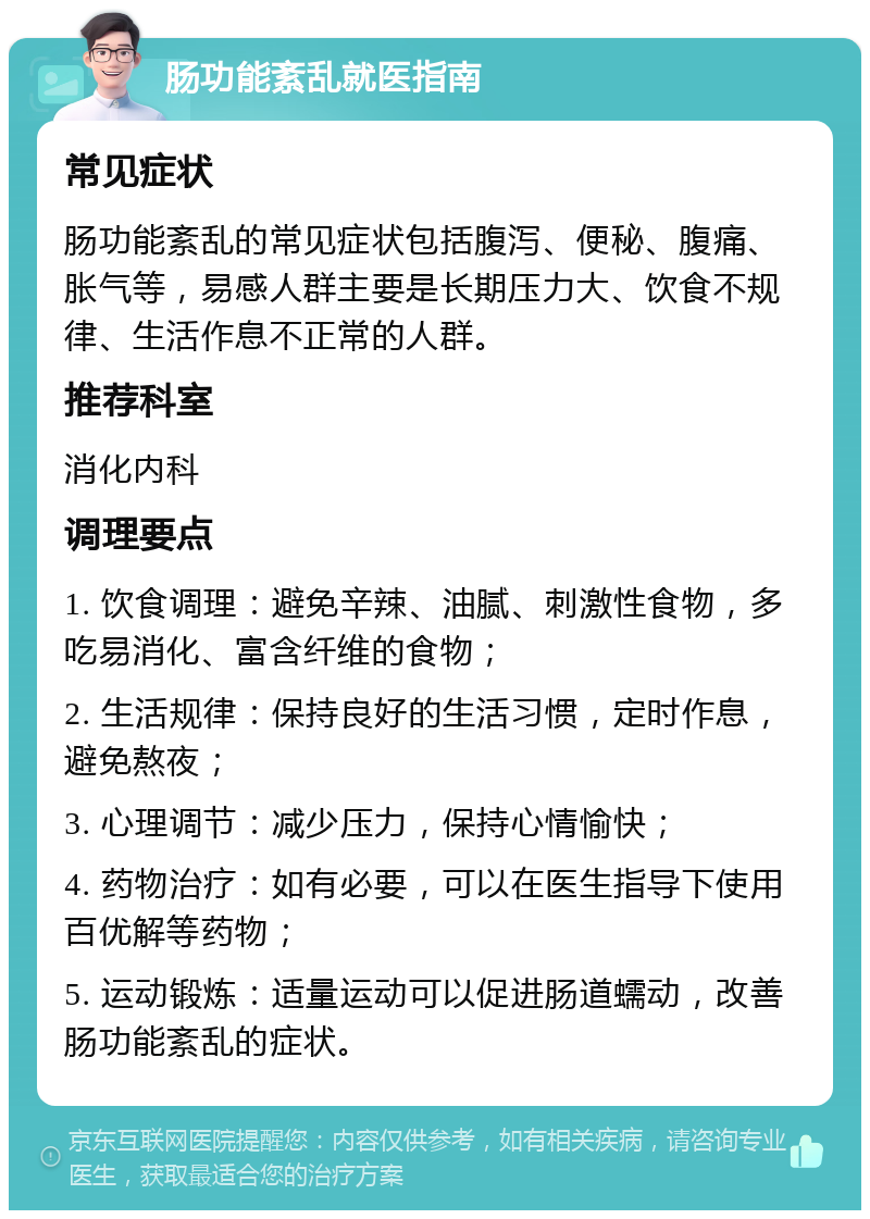 肠功能紊乱就医指南 常见症状 肠功能紊乱的常见症状包括腹泻、便秘、腹痛、胀气等，易感人群主要是长期压力大、饮食不规律、生活作息不正常的人群。 推荐科室 消化内科 调理要点 1. 饮食调理：避免辛辣、油腻、刺激性食物，多吃易消化、富含纤维的食物； 2. 生活规律：保持良好的生活习惯，定时作息，避免熬夜； 3. 心理调节：减少压力，保持心情愉快； 4. 药物治疗：如有必要，可以在医生指导下使用百优解等药物； 5. 运动锻炼：适量运动可以促进肠道蠕动，改善肠功能紊乱的症状。