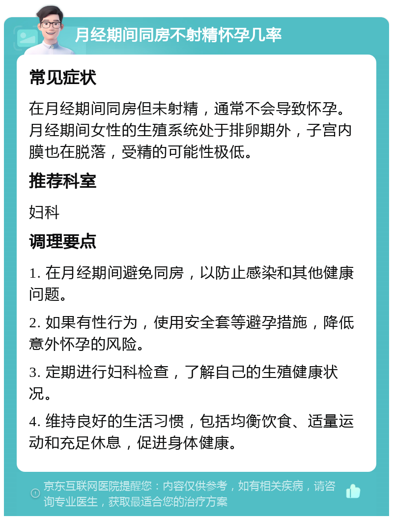 月经期间同房不射精怀孕几率 常见症状 在月经期间同房但未射精，通常不会导致怀孕。月经期间女性的生殖系统处于排卵期外，子宫内膜也在脱落，受精的可能性极低。 推荐科室 妇科 调理要点 1. 在月经期间避免同房，以防止感染和其他健康问题。 2. 如果有性行为，使用安全套等避孕措施，降低意外怀孕的风险。 3. 定期进行妇科检查，了解自己的生殖健康状况。 4. 维持良好的生活习惯，包括均衡饮食、适量运动和充足休息，促进身体健康。