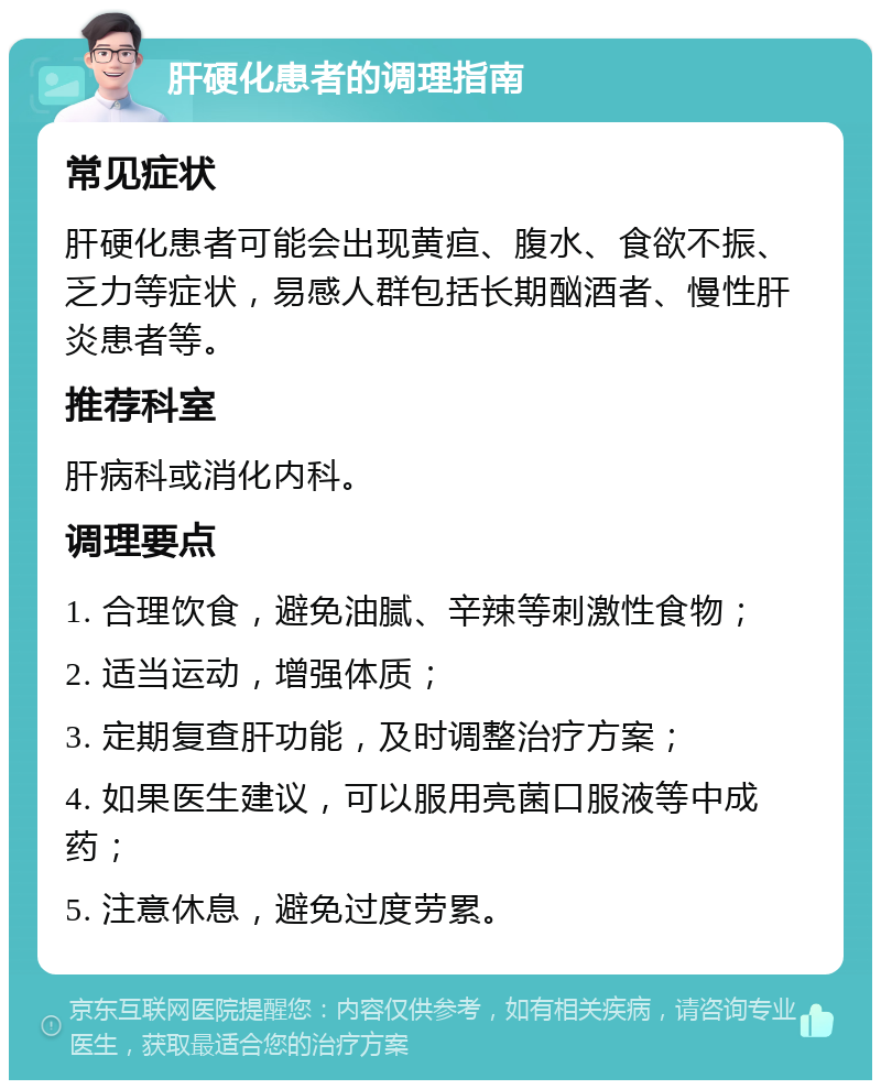 肝硬化患者的调理指南 常见症状 肝硬化患者可能会出现黄疸、腹水、食欲不振、乏力等症状，易感人群包括长期酗酒者、慢性肝炎患者等。 推荐科室 肝病科或消化内科。 调理要点 1. 合理饮食，避免油腻、辛辣等刺激性食物； 2. 适当运动，增强体质； 3. 定期复查肝功能，及时调整治疗方案； 4. 如果医生建议，可以服用亮菌口服液等中成药； 5. 注意休息，避免过度劳累。