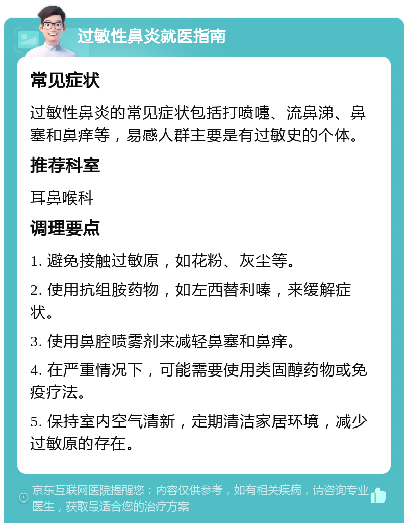 过敏性鼻炎就医指南 常见症状 过敏性鼻炎的常见症状包括打喷嚏、流鼻涕、鼻塞和鼻痒等，易感人群主要是有过敏史的个体。 推荐科室 耳鼻喉科 调理要点 1. 避免接触过敏原，如花粉、灰尘等。 2. 使用抗组胺药物，如左西替利嗪，来缓解症状。 3. 使用鼻腔喷雾剂来减轻鼻塞和鼻痒。 4. 在严重情况下，可能需要使用类固醇药物或免疫疗法。 5. 保持室内空气清新，定期清洁家居环境，减少过敏原的存在。