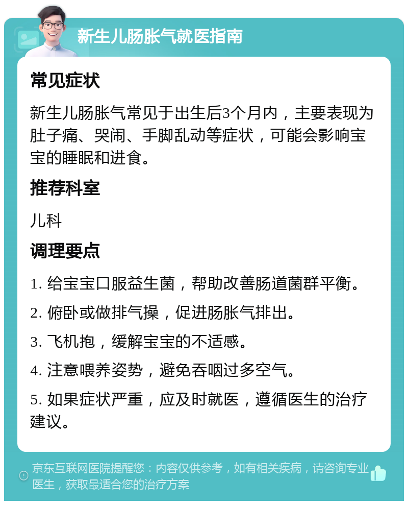 新生儿肠胀气就医指南 常见症状 新生儿肠胀气常见于出生后3个月内，主要表现为肚子痛、哭闹、手脚乱动等症状，可能会影响宝宝的睡眠和进食。 推荐科室 儿科 调理要点 1. 给宝宝口服益生菌，帮助改善肠道菌群平衡。 2. 俯卧或做排气操，促进肠胀气排出。 3. 飞机抱，缓解宝宝的不适感。 4. 注意喂养姿势，避免吞咽过多空气。 5. 如果症状严重，应及时就医，遵循医生的治疗建议。