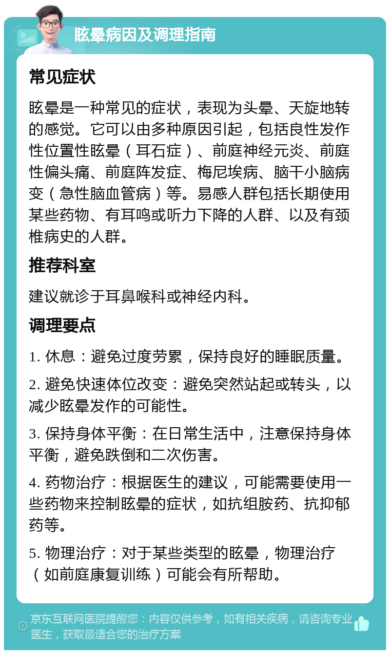 眩晕病因及调理指南 常见症状 眩晕是一种常见的症状，表现为头晕、天旋地转的感觉。它可以由多种原因引起，包括良性发作性位置性眩晕（耳石症）、前庭神经元炎、前庭性偏头痛、前庭阵发症、梅尼埃病、脑干小脑病变（急性脑血管病）等。易感人群包括长期使用某些药物、有耳鸣或听力下降的人群、以及有颈椎病史的人群。 推荐科室 建议就诊于耳鼻喉科或神经内科。 调理要点 1. 休息：避免过度劳累，保持良好的睡眠质量。 2. 避免快速体位改变：避免突然站起或转头，以减少眩晕发作的可能性。 3. 保持身体平衡：在日常生活中，注意保持身体平衡，避免跌倒和二次伤害。 4. 药物治疗：根据医生的建议，可能需要使用一些药物来控制眩晕的症状，如抗组胺药、抗抑郁药等。 5. 物理治疗：对于某些类型的眩晕，物理治疗（如前庭康复训练）可能会有所帮助。