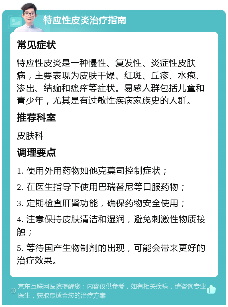 特应性皮炎治疗指南 常见症状 特应性皮炎是一种慢性、复发性、炎症性皮肤病，主要表现为皮肤干燥、红斑、丘疹、水疱、渗出、结痂和瘙痒等症状。易感人群包括儿童和青少年，尤其是有过敏性疾病家族史的人群。 推荐科室 皮肤科 调理要点 1. 使用外用药物如他克莫司控制症状； 2. 在医生指导下使用巴瑞替尼等口服药物； 3. 定期检查肝肾功能，确保药物安全使用； 4. 注意保持皮肤清洁和湿润，避免刺激性物质接触； 5. 等待国产生物制剂的出现，可能会带来更好的治疗效果。