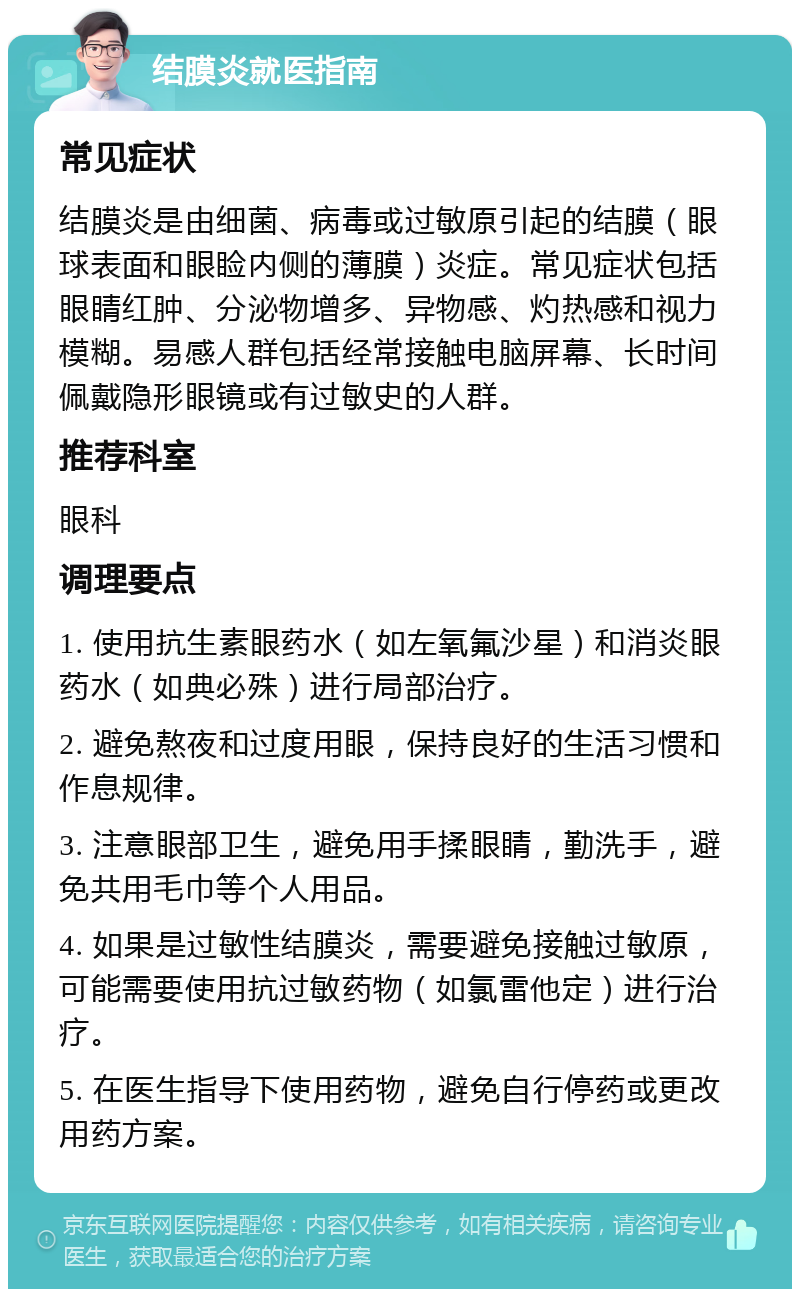 结膜炎就医指南 常见症状 结膜炎是由细菌、病毒或过敏原引起的结膜（眼球表面和眼睑内侧的薄膜）炎症。常见症状包括眼睛红肿、分泌物增多、异物感、灼热感和视力模糊。易感人群包括经常接触电脑屏幕、长时间佩戴隐形眼镜或有过敏史的人群。 推荐科室 眼科 调理要点 1. 使用抗生素眼药水（如左氧氟沙星）和消炎眼药水（如典必殊）进行局部治疗。 2. 避免熬夜和过度用眼，保持良好的生活习惯和作息规律。 3. 注意眼部卫生，避免用手揉眼睛，勤洗手，避免共用毛巾等个人用品。 4. 如果是过敏性结膜炎，需要避免接触过敏原，可能需要使用抗过敏药物（如氯雷他定）进行治疗。 5. 在医生指导下使用药物，避免自行停药或更改用药方案。