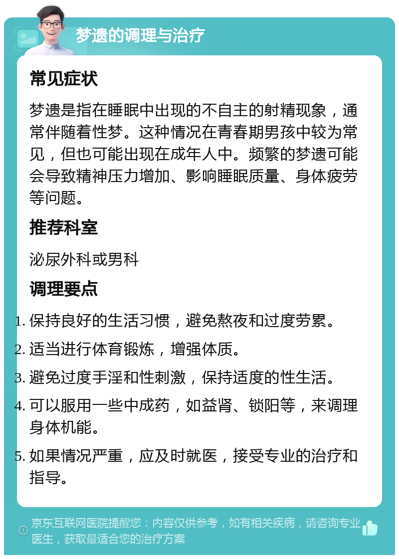 梦遗的调理与治疗 常见症状 梦遗是指在睡眠中出现的不自主的射精现象，通常伴随着性梦。这种情况在青春期男孩中较为常见，但也可能出现在成年人中。频繁的梦遗可能会导致精神压力增加、影响睡眠质量、身体疲劳等问题。 推荐科室 泌尿外科或男科 调理要点 保持良好的生活习惯，避免熬夜和过度劳累。 适当进行体育锻炼，增强体质。 避免过度手淫和性刺激，保持适度的性生活。 可以服用一些中成药，如益肾、锁阳等，来调理身体机能。 如果情况严重，应及时就医，接受专业的治疗和指导。