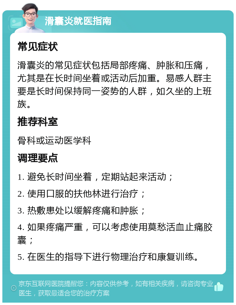 滑囊炎就医指南 常见症状 滑囊炎的常见症状包括局部疼痛、肿胀和压痛，尤其是在长时间坐着或活动后加重。易感人群主要是长时间保持同一姿势的人群，如久坐的上班族。 推荐科室 骨科或运动医学科 调理要点 1. 避免长时间坐着，定期站起来活动； 2. 使用口服的扶他林进行治疗； 3. 热敷患处以缓解疼痛和肿胀； 4. 如果疼痛严重，可以考虑使用莫愁活血止痛胶囊； 5. 在医生的指导下进行物理治疗和康复训练。