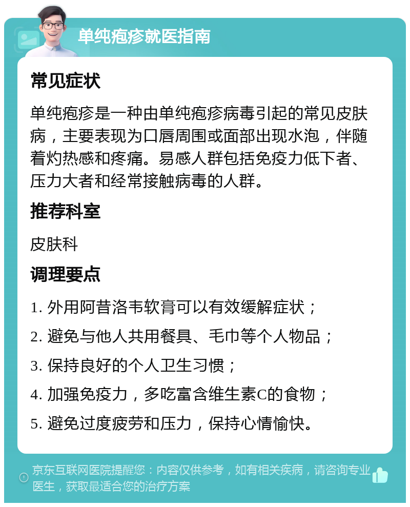 单纯疱疹就医指南 常见症状 单纯疱疹是一种由单纯疱疹病毒引起的常见皮肤病，主要表现为口唇周围或面部出现水泡，伴随着灼热感和疼痛。易感人群包括免疫力低下者、压力大者和经常接触病毒的人群。 推荐科室 皮肤科 调理要点 1. 外用阿昔洛韦软膏可以有效缓解症状； 2. 避免与他人共用餐具、毛巾等个人物品； 3. 保持良好的个人卫生习惯； 4. 加强免疫力，多吃富含维生素C的食物； 5. 避免过度疲劳和压力，保持心情愉快。