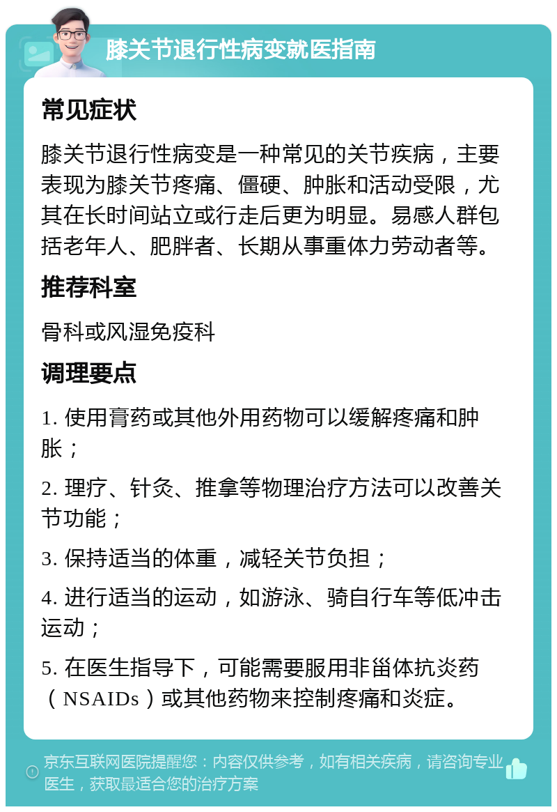 膝关节退行性病变就医指南 常见症状 膝关节退行性病变是一种常见的关节疾病，主要表现为膝关节疼痛、僵硬、肿胀和活动受限，尤其在长时间站立或行走后更为明显。易感人群包括老年人、肥胖者、长期从事重体力劳动者等。 推荐科室 骨科或风湿免疫科 调理要点 1. 使用膏药或其他外用药物可以缓解疼痛和肿胀； 2. 理疗、针灸、推拿等物理治疗方法可以改善关节功能； 3. 保持适当的体重，减轻关节负担； 4. 进行适当的运动，如游泳、骑自行车等低冲击运动； 5. 在医生指导下，可能需要服用非甾体抗炎药（NSAIDs）或其他药物来控制疼痛和炎症。