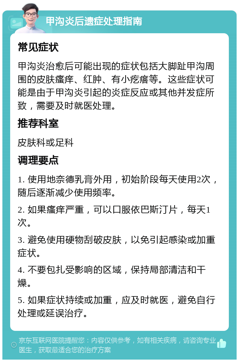 甲沟炎后遗症处理指南 常见症状 甲沟炎治愈后可能出现的症状包括大脚趾甲沟周围的皮肤瘙痒、红肿、有小疙瘩等。这些症状可能是由于甲沟炎引起的炎症反应或其他并发症所致，需要及时就医处理。 推荐科室 皮肤科或足科 调理要点 1. 使用地奈德乳膏外用，初始阶段每天使用2次，随后逐渐减少使用频率。 2. 如果瘙痒严重，可以口服依巴斯汀片，每天1次。 3. 避免使用硬物刮破皮肤，以免引起感染或加重症状。 4. 不要包扎受影响的区域，保持局部清洁和干燥。 5. 如果症状持续或加重，应及时就医，避免自行处理或延误治疗。