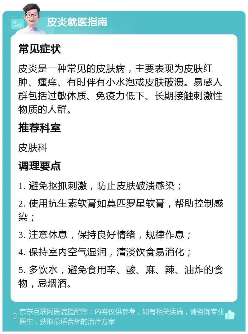 皮炎就医指南 常见症状 皮炎是一种常见的皮肤病，主要表现为皮肤红肿、瘙痒、有时伴有小水泡或皮肤破溃。易感人群包括过敏体质、免疫力低下、长期接触刺激性物质的人群。 推荐科室 皮肤科 调理要点 1. 避免抠抓刺激，防止皮肤破溃感染； 2. 使用抗生素软膏如莫匹罗星软膏，帮助控制感染； 3. 注意休息，保持良好情绪，规律作息； 4. 保持室内空气湿润，清淡饮食易消化； 5. 多饮水，避免食用辛、酸、麻、辣、油炸的食物，忌烟酒。