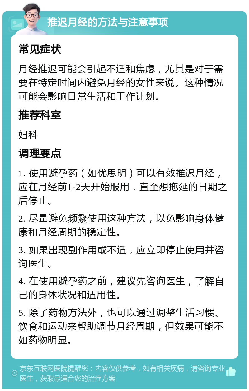 推迟月经的方法与注意事项 常见症状 月经推迟可能会引起不适和焦虑，尤其是对于需要在特定时间内避免月经的女性来说。这种情况可能会影响日常生活和工作计划。 推荐科室 妇科 调理要点 1. 使用避孕药（如优思明）可以有效推迟月经，应在月经前1-2天开始服用，直至想拖延的日期之后停止。 2. 尽量避免频繁使用这种方法，以免影响身体健康和月经周期的稳定性。 3. 如果出现副作用或不适，应立即停止使用并咨询医生。 4. 在使用避孕药之前，建议先咨询医生，了解自己的身体状况和适用性。 5. 除了药物方法外，也可以通过调整生活习惯、饮食和运动来帮助调节月经周期，但效果可能不如药物明显。