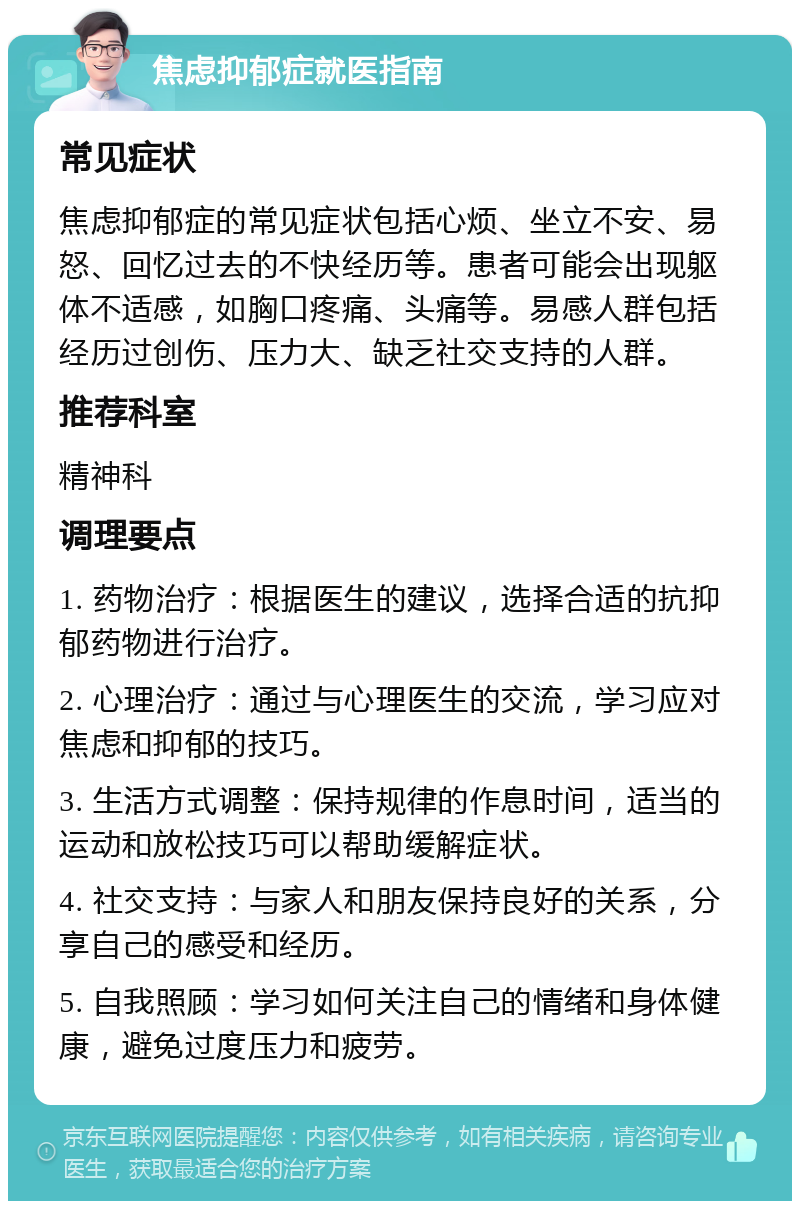 焦虑抑郁症就医指南 常见症状 焦虑抑郁症的常见症状包括心烦、坐立不安、易怒、回忆过去的不快经历等。患者可能会出现躯体不适感，如胸口疼痛、头痛等。易感人群包括经历过创伤、压力大、缺乏社交支持的人群。 推荐科室 精神科 调理要点 1. 药物治疗：根据医生的建议，选择合适的抗抑郁药物进行治疗。 2. 心理治疗：通过与心理医生的交流，学习应对焦虑和抑郁的技巧。 3. 生活方式调整：保持规律的作息时间，适当的运动和放松技巧可以帮助缓解症状。 4. 社交支持：与家人和朋友保持良好的关系，分享自己的感受和经历。 5. 自我照顾：学习如何关注自己的情绪和身体健康，避免过度压力和疲劳。