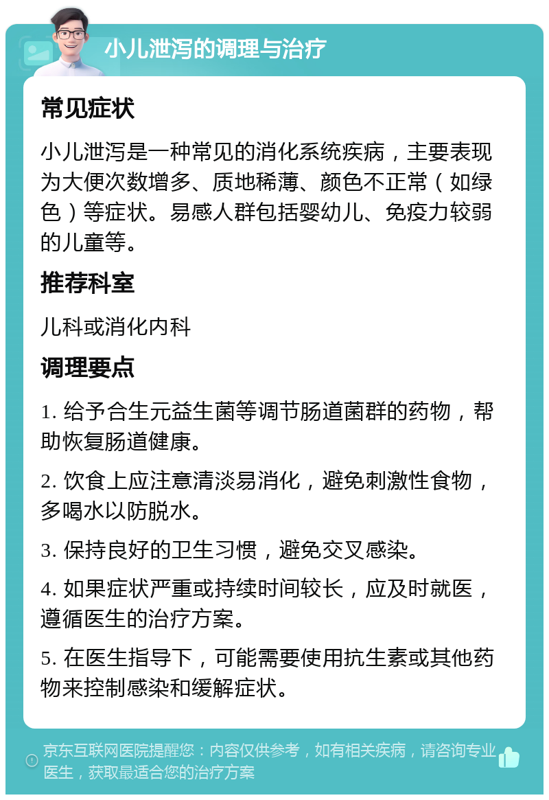 小儿泄泻的调理与治疗 常见症状 小儿泄泻是一种常见的消化系统疾病，主要表现为大便次数增多、质地稀薄、颜色不正常（如绿色）等症状。易感人群包括婴幼儿、免疫力较弱的儿童等。 推荐科室 儿科或消化内科 调理要点 1. 给予合生元益生菌等调节肠道菌群的药物，帮助恢复肠道健康。 2. 饮食上应注意清淡易消化，避免刺激性食物，多喝水以防脱水。 3. 保持良好的卫生习惯，避免交叉感染。 4. 如果症状严重或持续时间较长，应及时就医，遵循医生的治疗方案。 5. 在医生指导下，可能需要使用抗生素或其他药物来控制感染和缓解症状。