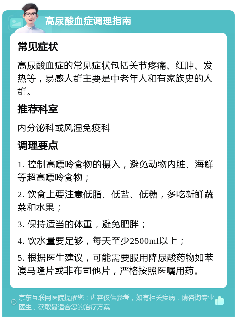 高尿酸血症调理指南 常见症状 高尿酸血症的常见症状包括关节疼痛、红肿、发热等，易感人群主要是中老年人和有家族史的人群。 推荐科室 内分泌科或风湿免疫科 调理要点 1. 控制高嘌呤食物的摄入，避免动物内脏、海鲜等超高嘌呤食物； 2. 饮食上要注意低脂、低盐、低糖，多吃新鲜蔬菜和水果； 3. 保持适当的体重，避免肥胖； 4. 饮水量要足够，每天至少2500ml以上； 5. 根据医生建议，可能需要服用降尿酸药物如苯溴马隆片或非布司他片，严格按照医嘱用药。