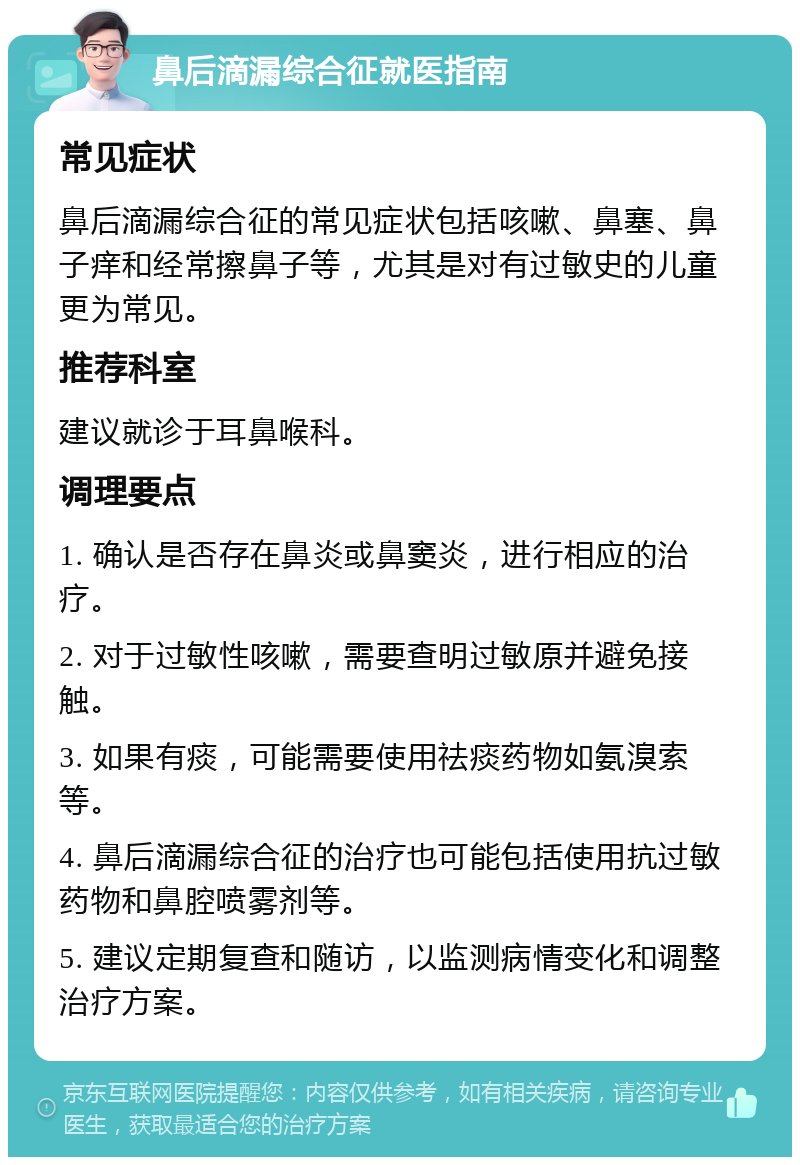 鼻后滴漏综合征就医指南 常见症状 鼻后滴漏综合征的常见症状包括咳嗽、鼻塞、鼻子痒和经常擦鼻子等，尤其是对有过敏史的儿童更为常见。 推荐科室 建议就诊于耳鼻喉科。 调理要点 1. 确认是否存在鼻炎或鼻窦炎，进行相应的治疗。 2. 对于过敏性咳嗽，需要查明过敏原并避免接触。 3. 如果有痰，可能需要使用祛痰药物如氨溴索等。 4. 鼻后滴漏综合征的治疗也可能包括使用抗过敏药物和鼻腔喷雾剂等。 5. 建议定期复查和随访，以监测病情变化和调整治疗方案。