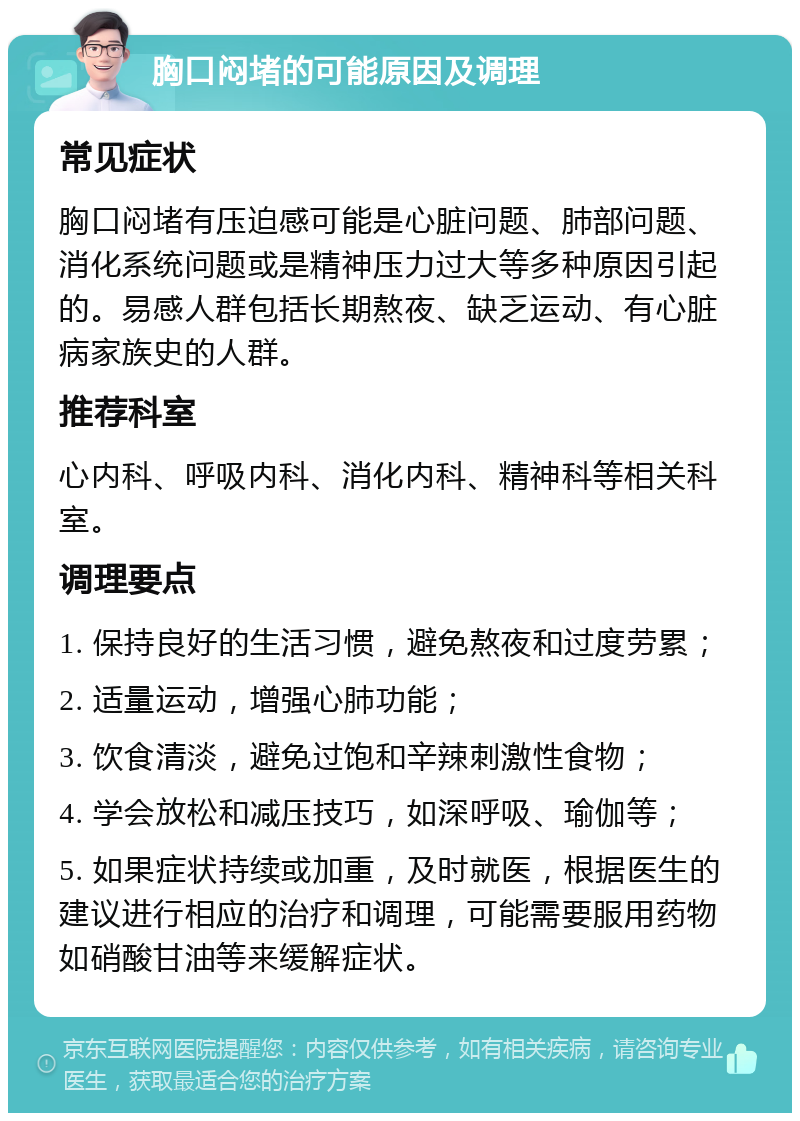 胸口闷堵的可能原因及调理 常见症状 胸口闷堵有压迫感可能是心脏问题、肺部问题、消化系统问题或是精神压力过大等多种原因引起的。易感人群包括长期熬夜、缺乏运动、有心脏病家族史的人群。 推荐科室 心内科、呼吸内科、消化内科、精神科等相关科室。 调理要点 1. 保持良好的生活习惯，避免熬夜和过度劳累； 2. 适量运动，增强心肺功能； 3. 饮食清淡，避免过饱和辛辣刺激性食物； 4. 学会放松和减压技巧，如深呼吸、瑜伽等； 5. 如果症状持续或加重，及时就医，根据医生的建议进行相应的治疗和调理，可能需要服用药物如硝酸甘油等来缓解症状。