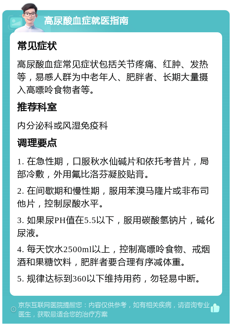 高尿酸血症就医指南 常见症状 高尿酸血症常见症状包括关节疼痛、红肿、发热等，易感人群为中老年人、肥胖者、长期大量摄入高嘌呤食物者等。 推荐科室 内分泌科或风湿免疫科 调理要点 1. 在急性期，口服秋水仙碱片和依托考昔片，局部冷敷，外用氟比洛芬凝胶贴膏。 2. 在间歇期和慢性期，服用苯溴马隆片或非布司他片，控制尿酸水平。 3. 如果尿PH值在5.5以下，服用碳酸氢钠片，碱化尿液。 4. 每天饮水2500ml以上，控制高嘌呤食物、戒烟酒和果糖饮料，肥胖者要合理有序减体重。 5. 规律达标到360以下维持用药，勿轻易中断。