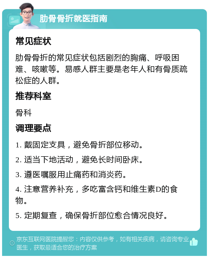 肋骨骨折就医指南 常见症状 肋骨骨折的常见症状包括剧烈的胸痛、呼吸困难、咳嗽等。易感人群主要是老年人和有骨质疏松症的人群。 推荐科室 骨科 调理要点 1. 戴固定支具，避免骨折部位移动。 2. 适当下地活动，避免长时间卧床。 3. 遵医嘱服用止痛药和消炎药。 4. 注意营养补充，多吃富含钙和维生素D的食物。 5. 定期复查，确保骨折部位愈合情况良好。