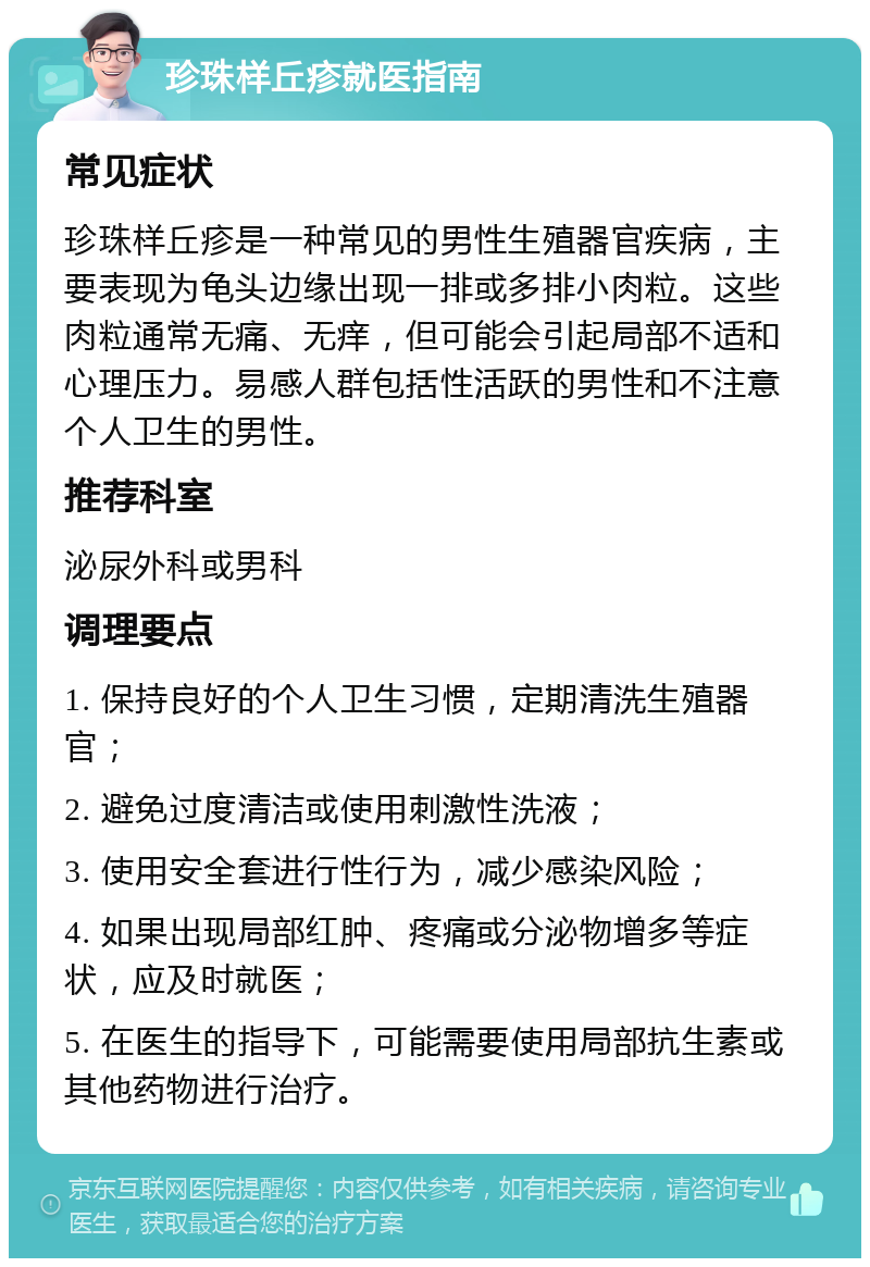 珍珠样丘疹就医指南 常见症状 珍珠样丘疹是一种常见的男性生殖器官疾病，主要表现为龟头边缘出现一排或多排小肉粒。这些肉粒通常无痛、无痒，但可能会引起局部不适和心理压力。易感人群包括性活跃的男性和不注意个人卫生的男性。 推荐科室 泌尿外科或男科 调理要点 1. 保持良好的个人卫生习惯，定期清洗生殖器官； 2. 避免过度清洁或使用刺激性洗液； 3. 使用安全套进行性行为，减少感染风险； 4. 如果出现局部红肿、疼痛或分泌物增多等症状，应及时就医； 5. 在医生的指导下，可能需要使用局部抗生素或其他药物进行治疗。