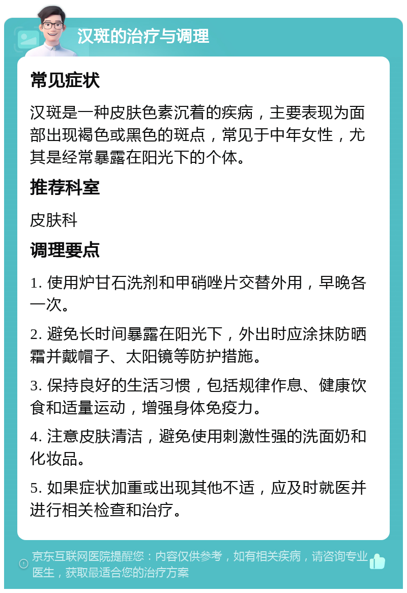 汉斑的治疗与调理 常见症状 汉斑是一种皮肤色素沉着的疾病，主要表现为面部出现褐色或黑色的斑点，常见于中年女性，尤其是经常暴露在阳光下的个体。 推荐科室 皮肤科 调理要点 1. 使用炉甘石洗剂和甲硝唑片交替外用，早晚各一次。 2. 避免长时间暴露在阳光下，外出时应涂抹防晒霜并戴帽子、太阳镜等防护措施。 3. 保持良好的生活习惯，包括规律作息、健康饮食和适量运动，增强身体免疫力。 4. 注意皮肤清洁，避免使用刺激性强的洗面奶和化妆品。 5. 如果症状加重或出现其他不适，应及时就医并进行相关检查和治疗。