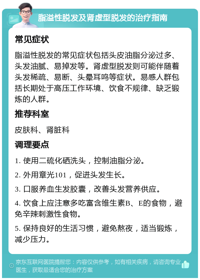 脂溢性脱发及肾虚型脱发的治疗指南 常见症状 脂溢性脱发的常见症状包括头皮油脂分泌过多、头发油腻、易掉发等。肾虚型脱发则可能伴随着头发稀疏、易断、头晕耳鸣等症状。易感人群包括长期处于高压工作环境、饮食不规律、缺乏锻炼的人群。 推荐科室 皮肤科、肾脏科 调理要点 1. 使用二硫化硒洗头，控制油脂分泌。 2. 外用章光101，促进头发生长。 3. 口服养血生发胶囊，改善头发营养供应。 4. 饮食上应注意多吃富含维生素B、E的食物，避免辛辣刺激性食物。 5. 保持良好的生活习惯，避免熬夜，适当锻炼，减少压力。