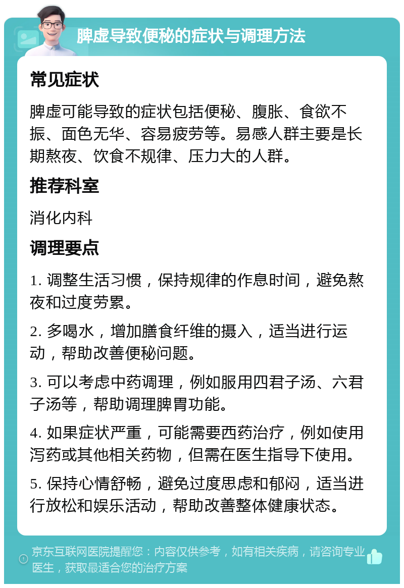 脾虚导致便秘的症状与调理方法 常见症状 脾虚可能导致的症状包括便秘、腹胀、食欲不振、面色无华、容易疲劳等。易感人群主要是长期熬夜、饮食不规律、压力大的人群。 推荐科室 消化内科 调理要点 1. 调整生活习惯，保持规律的作息时间，避免熬夜和过度劳累。 2. 多喝水，增加膳食纤维的摄入，适当进行运动，帮助改善便秘问题。 3. 可以考虑中药调理，例如服用四君子汤、六君子汤等，帮助调理脾胃功能。 4. 如果症状严重，可能需要西药治疗，例如使用泻药或其他相关药物，但需在医生指导下使用。 5. 保持心情舒畅，避免过度思虑和郁闷，适当进行放松和娱乐活动，帮助改善整体健康状态。