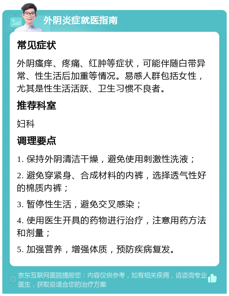 外阴炎症就医指南 常见症状 外阴瘙痒、疼痛、红肿等症状，可能伴随白带异常、性生活后加重等情况。易感人群包括女性，尤其是性生活活跃、卫生习惯不良者。 推荐科室 妇科 调理要点 1. 保持外阴清洁干燥，避免使用刺激性洗液； 2. 避免穿紧身、合成材料的内裤，选择透气性好的棉质内裤； 3. 暂停性生活，避免交叉感染； 4. 使用医生开具的药物进行治疗，注意用药方法和剂量； 5. 加强营养，增强体质，预防疾病复发。