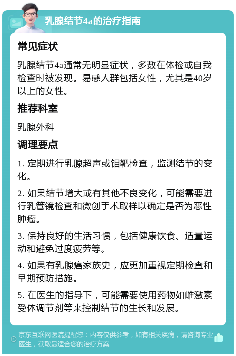 乳腺结节4a的治疗指南 常见症状 乳腺结节4a通常无明显症状，多数在体检或自我检查时被发现。易感人群包括女性，尤其是40岁以上的女性。 推荐科室 乳腺外科 调理要点 1. 定期进行乳腺超声或钼靶检查，监测结节的变化。 2. 如果结节增大或有其他不良变化，可能需要进行乳管镜检查和微创手术取样以确定是否为恶性肿瘤。 3. 保持良好的生活习惯，包括健康饮食、适量运动和避免过度疲劳等。 4. 如果有乳腺癌家族史，应更加重视定期检查和早期预防措施。 5. 在医生的指导下，可能需要使用药物如雌激素受体调节剂等来控制结节的生长和发展。