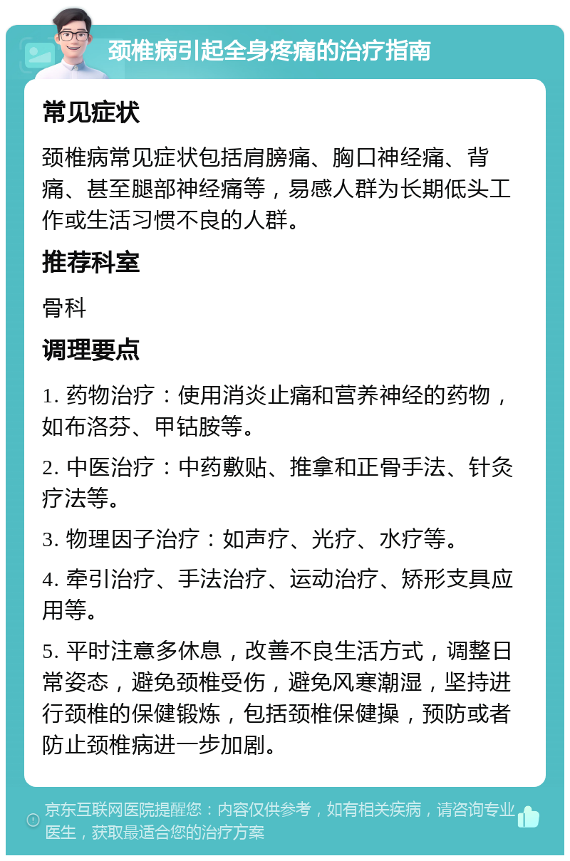 颈椎病引起全身疼痛的治疗指南 常见症状 颈椎病常见症状包括肩膀痛、胸口神经痛、背痛、甚至腿部神经痛等，易感人群为长期低头工作或生活习惯不良的人群。 推荐科室 骨科 调理要点 1. 药物治疗：使用消炎止痛和营养神经的药物，如布洛芬、甲钴胺等。 2. 中医治疗：中药敷贴、推拿和正骨手法、针灸疗法等。 3. 物理因子治疗：如声疗、光疗、水疗等。 4. 牵引治疗、手法治疗、运动治疗、矫形支具应用等。 5. 平时注意多休息，改善不良生活方式，调整日常姿态，避免颈椎受伤，避免风寒潮湿，坚持进行颈椎的保健锻炼，包括颈椎保健操，预防或者防止颈椎病进一步加剧。