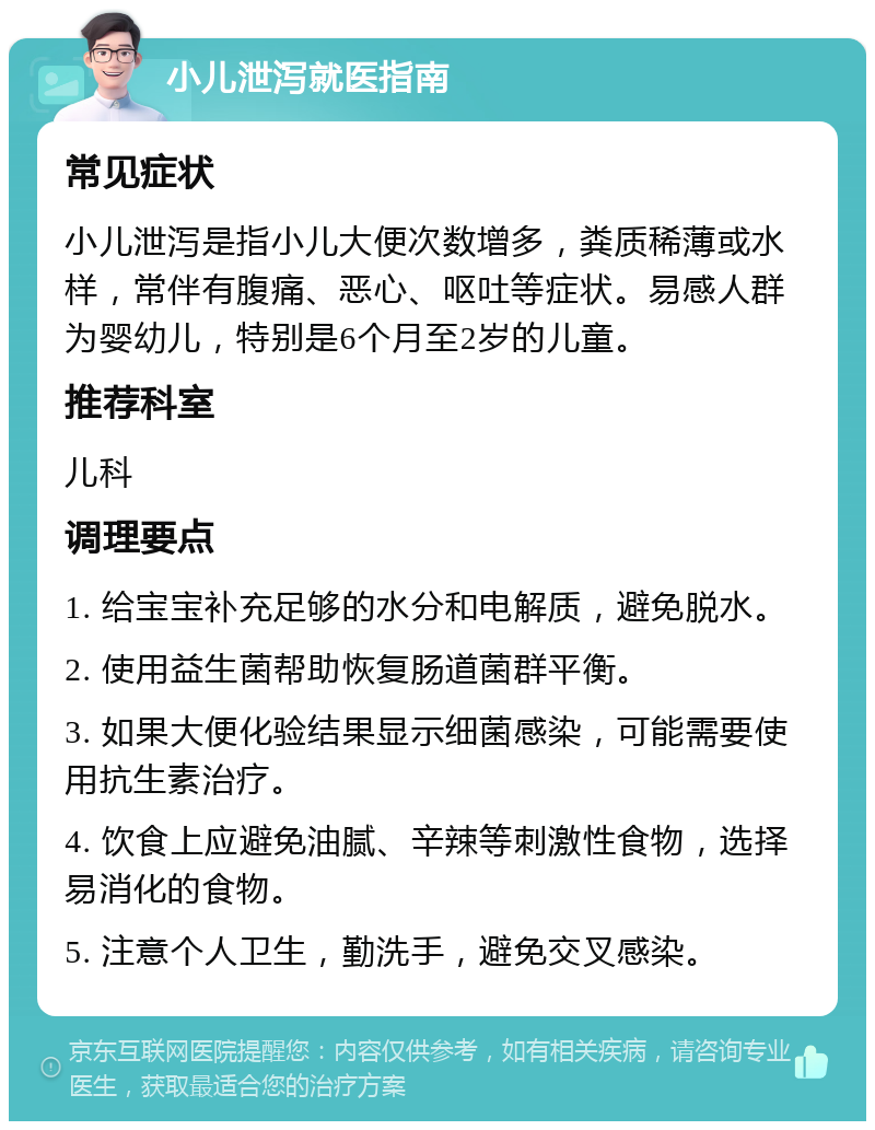 小儿泄泻就医指南 常见症状 小儿泄泻是指小儿大便次数增多，粪质稀薄或水样，常伴有腹痛、恶心、呕吐等症状。易感人群为婴幼儿，特别是6个月至2岁的儿童。 推荐科室 儿科 调理要点 1. 给宝宝补充足够的水分和电解质，避免脱水。 2. 使用益生菌帮助恢复肠道菌群平衡。 3. 如果大便化验结果显示细菌感染，可能需要使用抗生素治疗。 4. 饮食上应避免油腻、辛辣等刺激性食物，选择易消化的食物。 5. 注意个人卫生，勤洗手，避免交叉感染。