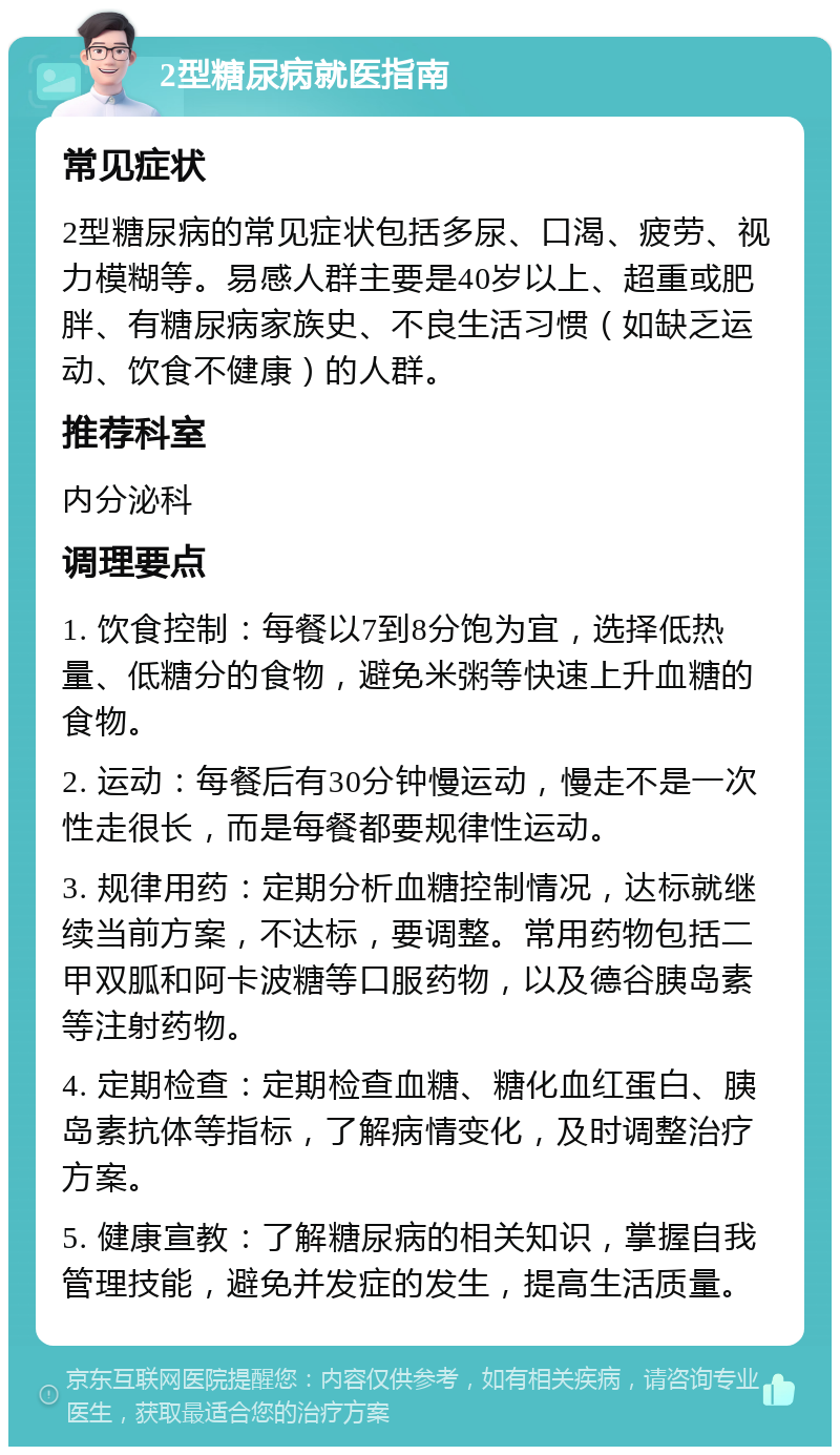 2型糖尿病就医指南 常见症状 2型糖尿病的常见症状包括多尿、口渴、疲劳、视力模糊等。易感人群主要是40岁以上、超重或肥胖、有糖尿病家族史、不良生活习惯（如缺乏运动、饮食不健康）的人群。 推荐科室 内分泌科 调理要点 1. 饮食控制：每餐以7到8分饱为宜，选择低热量、低糖分的食物，避免米粥等快速上升血糖的食物。 2. 运动：每餐后有30分钟慢运动，慢走不是一次性走很长，而是每餐都要规律性运动。 3. 规律用药：定期分析血糖控制情况，达标就继续当前方案，不达标，要调整。常用药物包括二甲双胍和阿卡波糖等口服药物，以及德谷胰岛素等注射药物。 4. 定期检查：定期检查血糖、糖化血红蛋白、胰岛素抗体等指标，了解病情变化，及时调整治疗方案。 5. 健康宣教：了解糖尿病的相关知识，掌握自我管理技能，避免并发症的发生，提高生活质量。