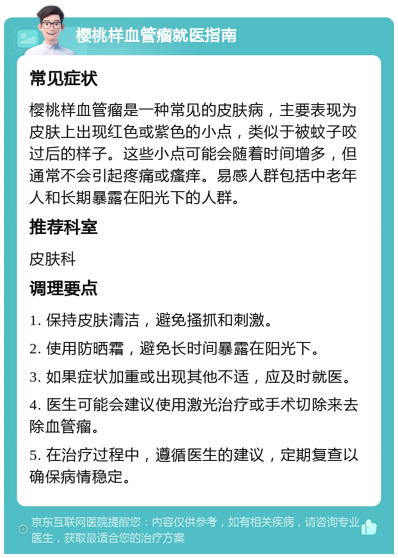 樱桃样血管瘤就医指南 常见症状 樱桃样血管瘤是一种常见的皮肤病，主要表现为皮肤上出现红色或紫色的小点，类似于被蚊子咬过后的样子。这些小点可能会随着时间增多，但通常不会引起疼痛或瘙痒。易感人群包括中老年人和长期暴露在阳光下的人群。 推荐科室 皮肤科 调理要点 1. 保持皮肤清洁，避免搔抓和刺激。 2. 使用防晒霜，避免长时间暴露在阳光下。 3. 如果症状加重或出现其他不适，应及时就医。 4. 医生可能会建议使用激光治疗或手术切除来去除血管瘤。 5. 在治疗过程中，遵循医生的建议，定期复查以确保病情稳定。