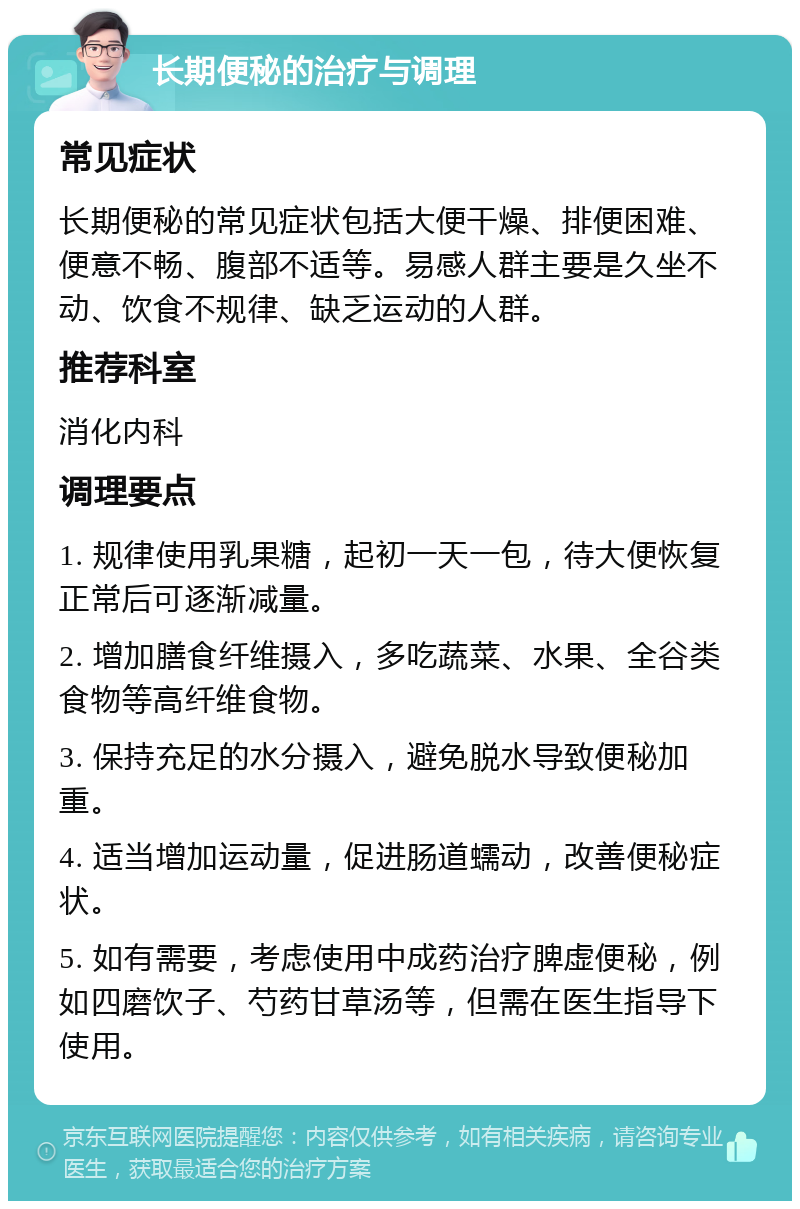 长期便秘的治疗与调理 常见症状 长期便秘的常见症状包括大便干燥、排便困难、便意不畅、腹部不适等。易感人群主要是久坐不动、饮食不规律、缺乏运动的人群。 推荐科室 消化内科 调理要点 1. 规律使用乳果糖，起初一天一包，待大便恢复正常后可逐渐减量。 2. 增加膳食纤维摄入，多吃蔬菜、水果、全谷类食物等高纤维食物。 3. 保持充足的水分摄入，避免脱水导致便秘加重。 4. 适当增加运动量，促进肠道蠕动，改善便秘症状。 5. 如有需要，考虑使用中成药治疗脾虚便秘，例如四磨饮子、芍药甘草汤等，但需在医生指导下使用。