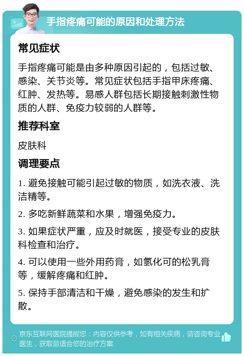 手指疼痛可能的原因和处理方法 常见症状 手指疼痛可能是由多种原因引起的，包括过敏、感染、关节炎等。常见症状包括手指甲床疼痛、红肿、发热等。易感人群包括长期接触刺激性物质的人群、免疫力较弱的人群等。 推荐科室 皮肤科 调理要点 1. 避免接触可能引起过敏的物质，如洗衣液、洗洁精等。 2. 多吃新鲜蔬菜和水果，增强免疫力。 3. 如果症状严重，应及时就医，接受专业的皮肤科检查和治疗。 4. 可以使用一些外用药膏，如氢化可的松乳膏等，缓解疼痛和红肿。 5. 保持手部清洁和干燥，避免感染的发生和扩散。